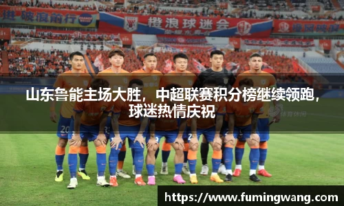 山东鲁能主场大胜，中超联赛积分榜继续领跑，球迷热情庆祝
