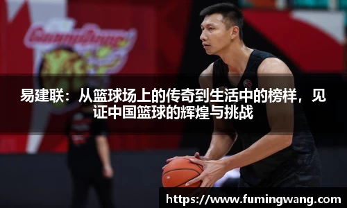 易建联：从篮球场上的传奇到生活中的榜样，见证中国篮球的辉煌与挑战